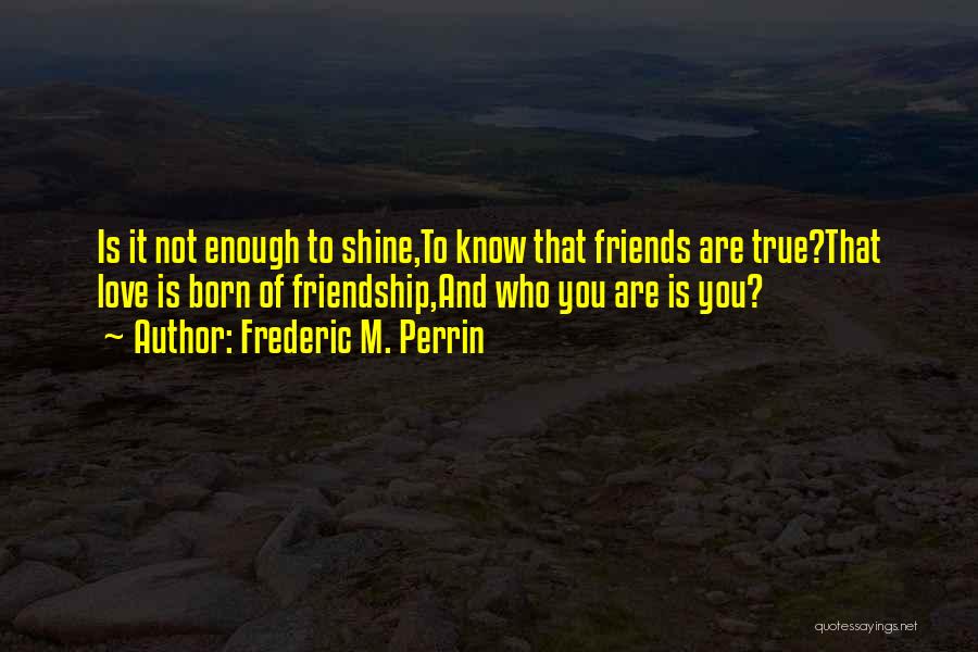 Frederic M. Perrin Quotes: Is It Not Enough To Shine,to Know That Friends Are True?that Love Is Born Of Friendship,and Who You Are Is