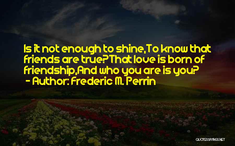 Frederic M. Perrin Quotes: Is It Not Enough To Shine,to Know That Friends Are True?that Love Is Born Of Friendship,and Who You Are Is