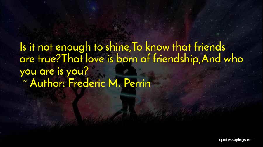 Frederic M. Perrin Quotes: Is It Not Enough To Shine,to Know That Friends Are True?that Love Is Born Of Friendship,and Who You Are Is