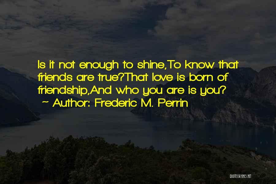 Frederic M. Perrin Quotes: Is It Not Enough To Shine,to Know That Friends Are True?that Love Is Born Of Friendship,and Who You Are Is