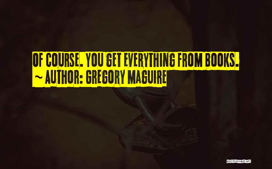 Gregory Maguire Quotes: Of Course. You Get Everything From Books.