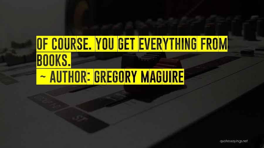 Gregory Maguire Quotes: Of Course. You Get Everything From Books.