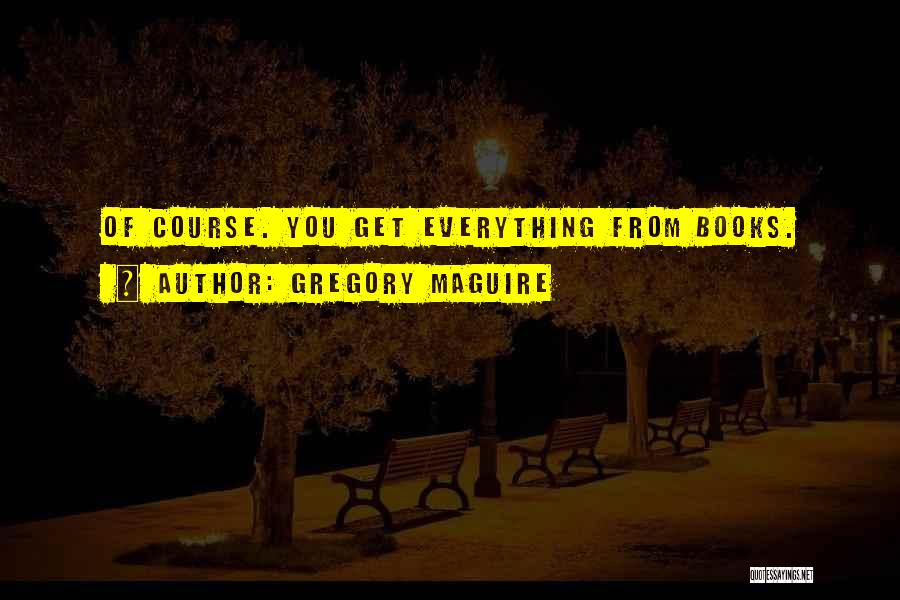Gregory Maguire Quotes: Of Course. You Get Everything From Books.