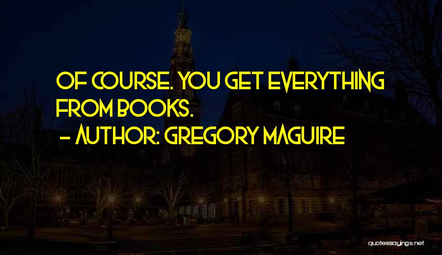 Gregory Maguire Quotes: Of Course. You Get Everything From Books.