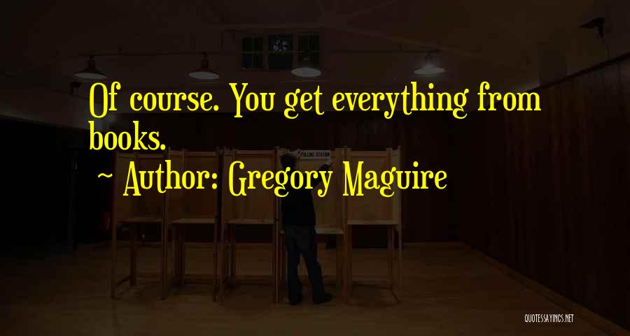 Gregory Maguire Quotes: Of Course. You Get Everything From Books.