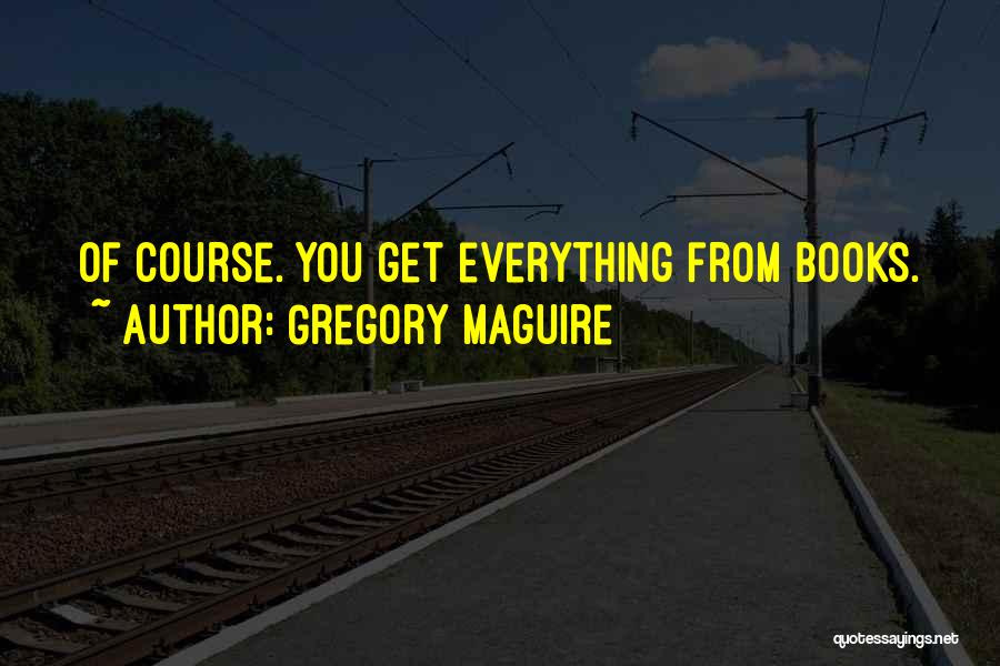 Gregory Maguire Quotes: Of Course. You Get Everything From Books.