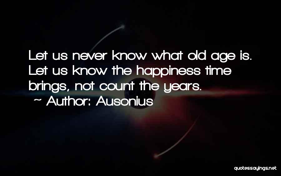 Ausonius Quotes: Let Us Never Know What Old Age Is. Let Us Know The Happiness Time Brings, Not Count The Years.