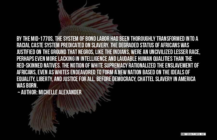 Michelle Alexander Quotes: By The Mid-1770s, The System Of Bond Labor Had Been Thoroughly Transformed Into A Racial Caste System Predicated On Slavery.