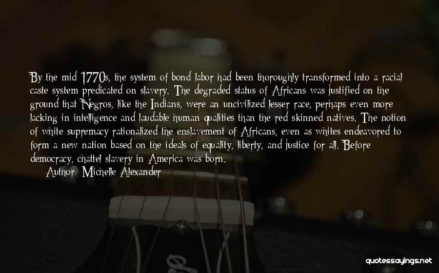 Michelle Alexander Quotes: By The Mid-1770s, The System Of Bond Labor Had Been Thoroughly Transformed Into A Racial Caste System Predicated On Slavery.