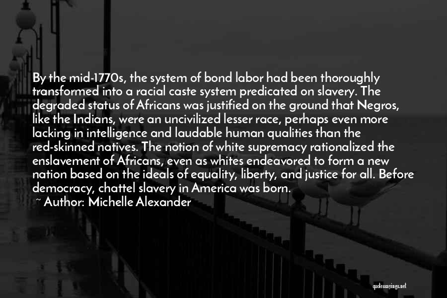 Michelle Alexander Quotes: By The Mid-1770s, The System Of Bond Labor Had Been Thoroughly Transformed Into A Racial Caste System Predicated On Slavery.