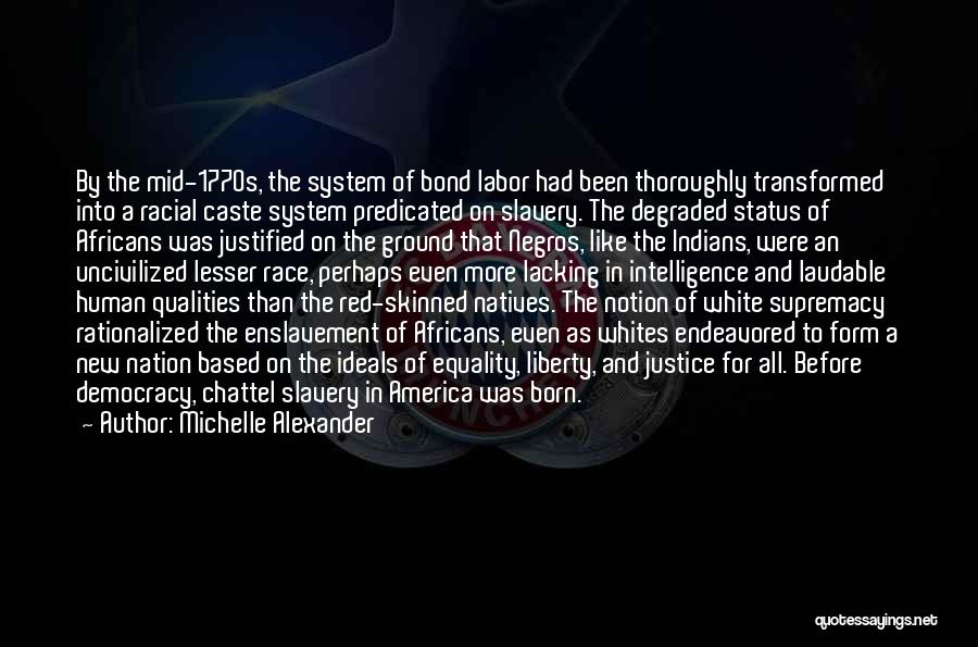 Michelle Alexander Quotes: By The Mid-1770s, The System Of Bond Labor Had Been Thoroughly Transformed Into A Racial Caste System Predicated On Slavery.