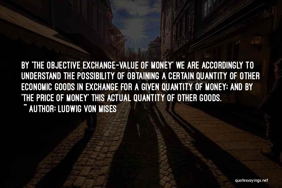 Ludwig Von Mises Quotes: By 'the Objective Exchange-value Of Money' We Are Accordingly To Understand The Possibility Of Obtaining A Certain Quantity Of Other