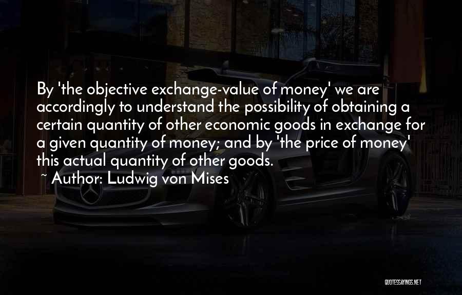 Ludwig Von Mises Quotes: By 'the Objective Exchange-value Of Money' We Are Accordingly To Understand The Possibility Of Obtaining A Certain Quantity Of Other