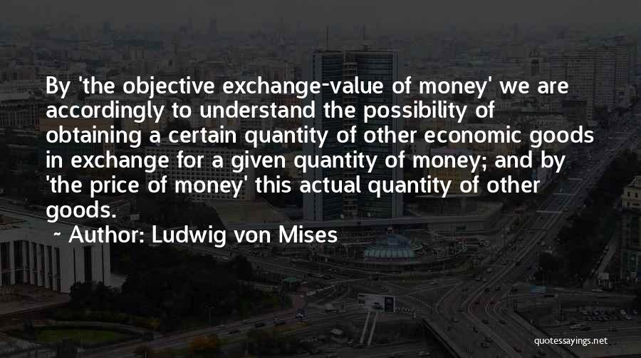Ludwig Von Mises Quotes: By 'the Objective Exchange-value Of Money' We Are Accordingly To Understand The Possibility Of Obtaining A Certain Quantity Of Other