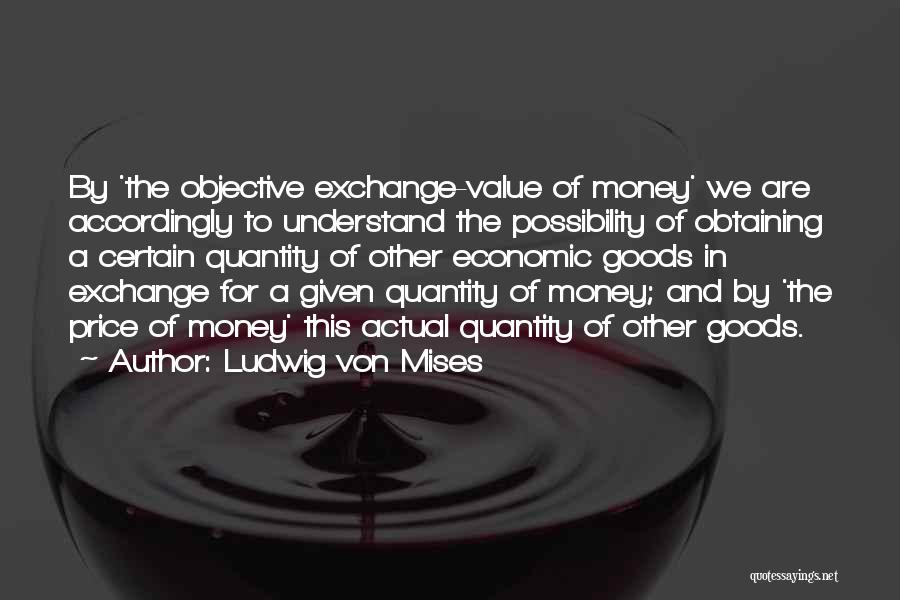 Ludwig Von Mises Quotes: By 'the Objective Exchange-value Of Money' We Are Accordingly To Understand The Possibility Of Obtaining A Certain Quantity Of Other