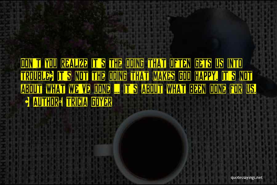 Tricia Goyer Quotes: Don't You Realize It's The Doing That Often Gets Us Into Trouble? It's Not The Doing That Makes God Happy.