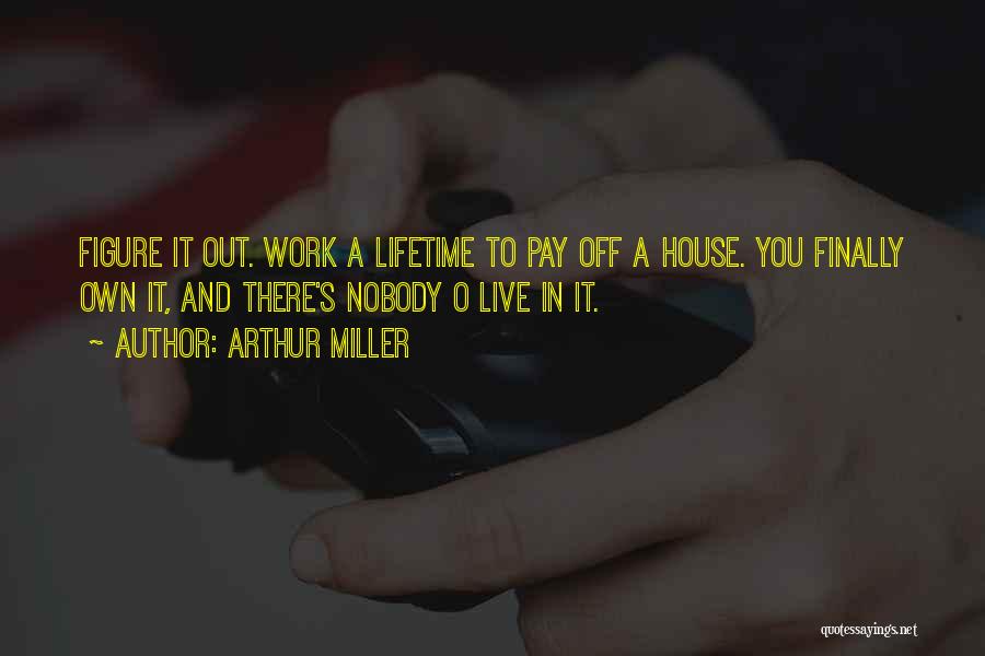 Arthur Miller Quotes: Figure It Out. Work A Lifetime To Pay Off A House. You Finally Own It, And There's Nobody O Live