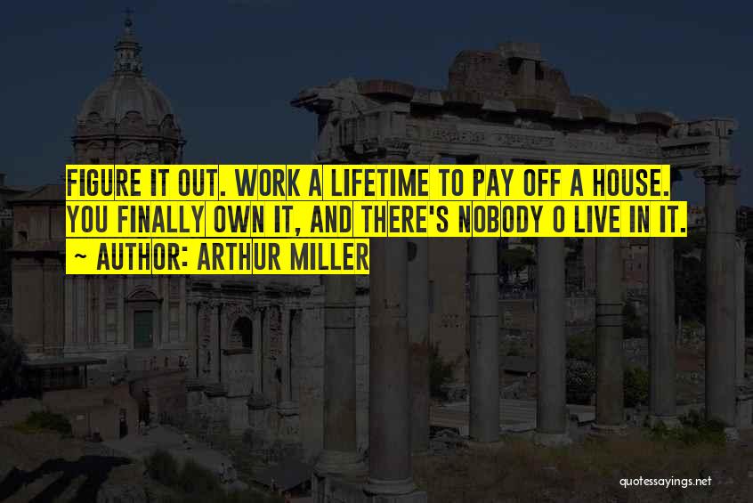 Arthur Miller Quotes: Figure It Out. Work A Lifetime To Pay Off A House. You Finally Own It, And There's Nobody O Live