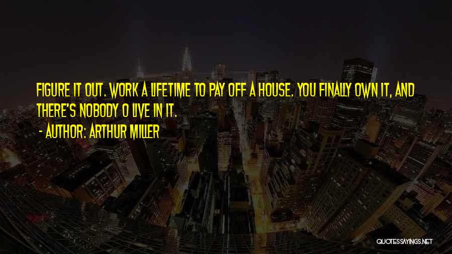 Arthur Miller Quotes: Figure It Out. Work A Lifetime To Pay Off A House. You Finally Own It, And There's Nobody O Live