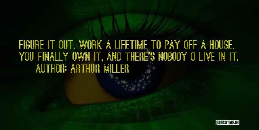 Arthur Miller Quotes: Figure It Out. Work A Lifetime To Pay Off A House. You Finally Own It, And There's Nobody O Live