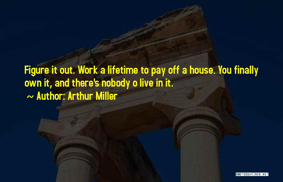 Arthur Miller Quotes: Figure It Out. Work A Lifetime To Pay Off A House. You Finally Own It, And There's Nobody O Live