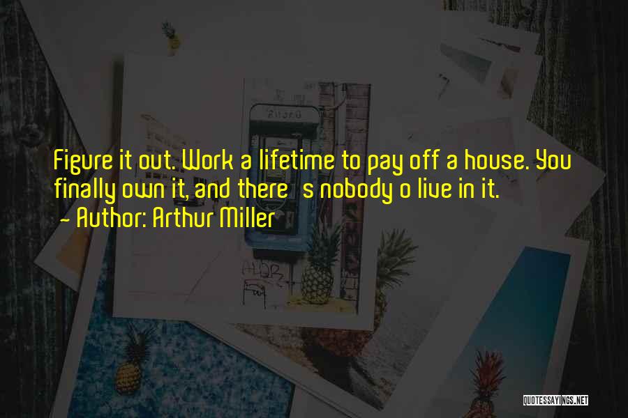 Arthur Miller Quotes: Figure It Out. Work A Lifetime To Pay Off A House. You Finally Own It, And There's Nobody O Live