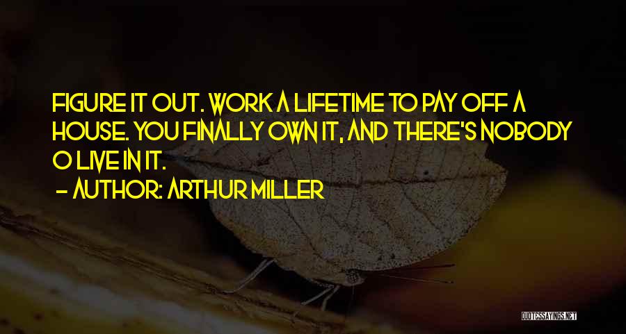 Arthur Miller Quotes: Figure It Out. Work A Lifetime To Pay Off A House. You Finally Own It, And There's Nobody O Live