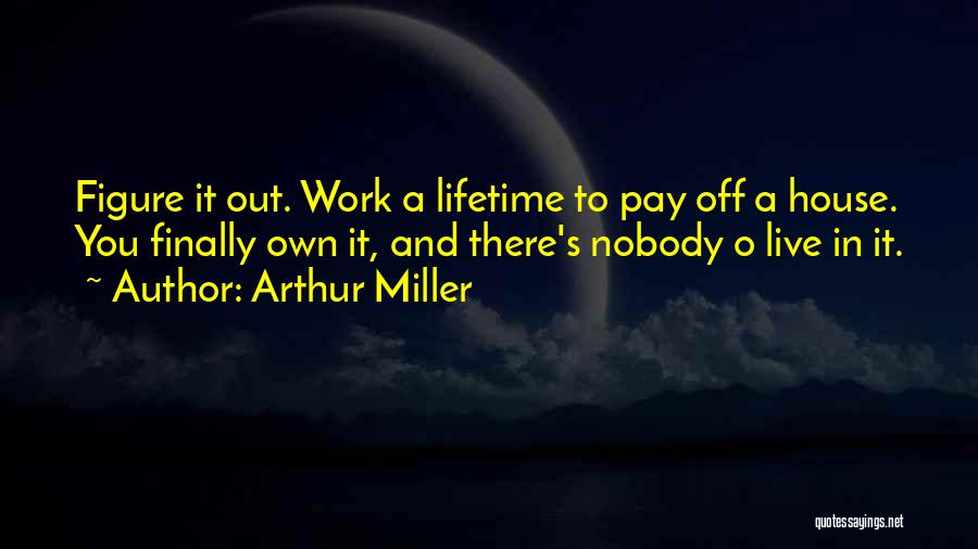 Arthur Miller Quotes: Figure It Out. Work A Lifetime To Pay Off A House. You Finally Own It, And There's Nobody O Live