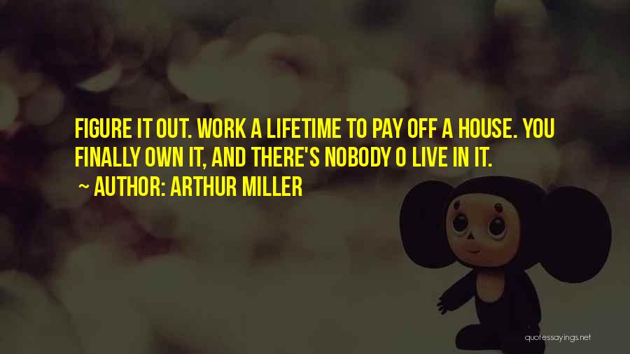 Arthur Miller Quotes: Figure It Out. Work A Lifetime To Pay Off A House. You Finally Own It, And There's Nobody O Live