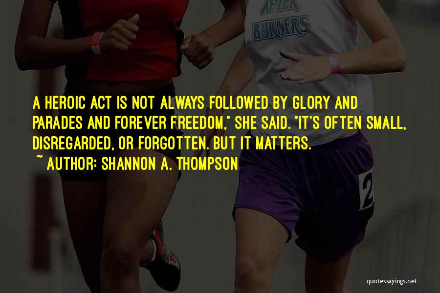 Shannon A. Thompson Quotes: A Heroic Act Is Not Always Followed By Glory And Parades And Forever Freedom, She Said. It's Often Small, Disregarded,