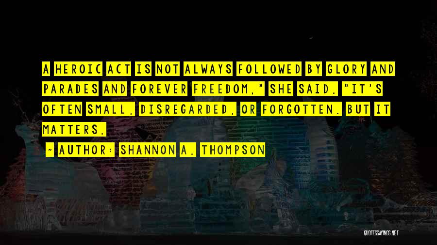 Shannon A. Thompson Quotes: A Heroic Act Is Not Always Followed By Glory And Parades And Forever Freedom, She Said. It's Often Small, Disregarded,