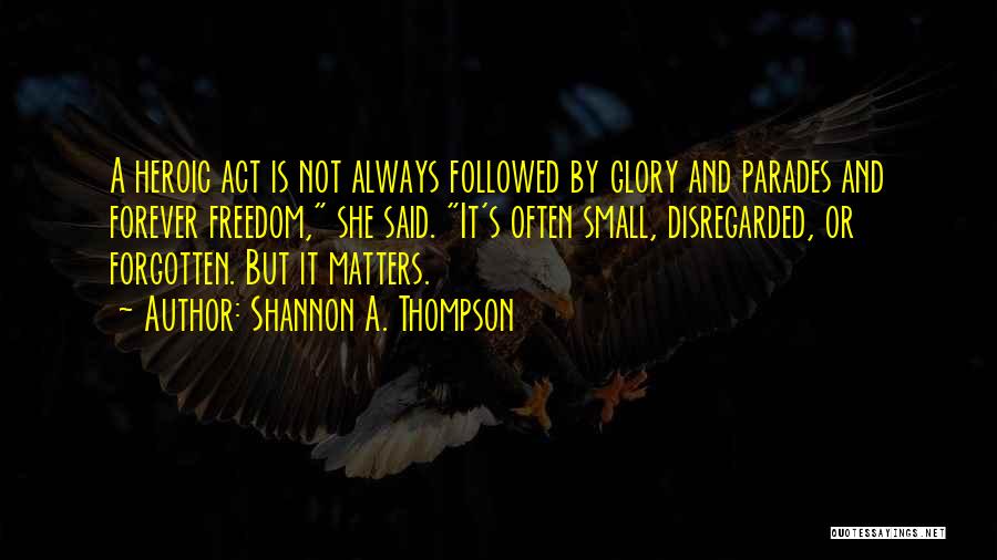 Shannon A. Thompson Quotes: A Heroic Act Is Not Always Followed By Glory And Parades And Forever Freedom, She Said. It's Often Small, Disregarded,