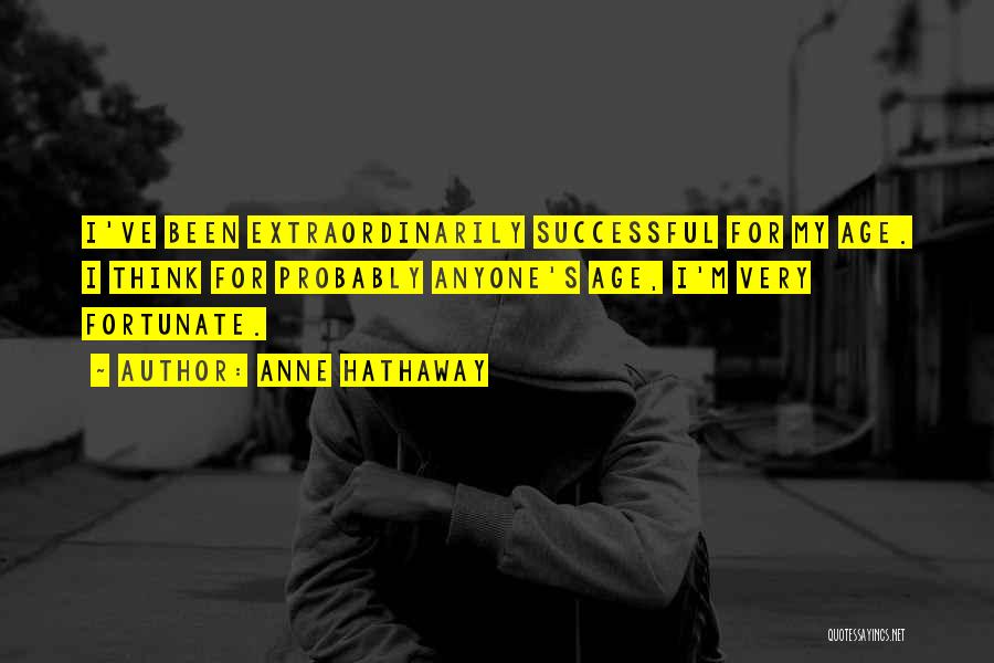 Anne Hathaway Quotes: I've Been Extraordinarily Successful For My Age. I Think For Probably Anyone's Age, I'm Very Fortunate.