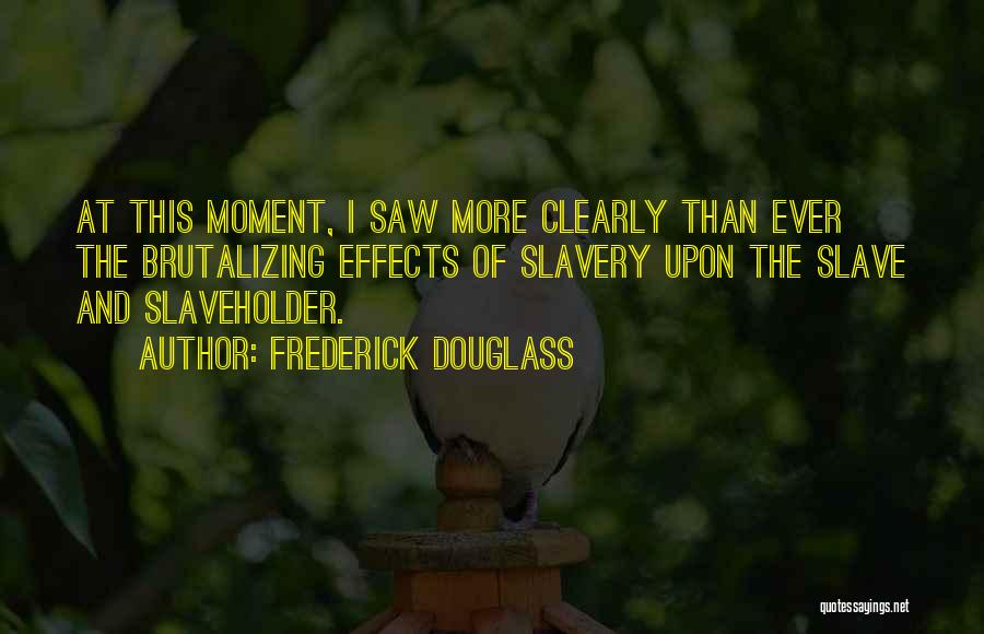 Frederick Douglass Quotes: At This Moment, I Saw More Clearly Than Ever The Brutalizing Effects Of Slavery Upon The Slave And Slaveholder.