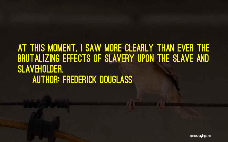 Frederick Douglass Quotes: At This Moment, I Saw More Clearly Than Ever The Brutalizing Effects Of Slavery Upon The Slave And Slaveholder.