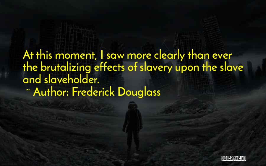 Frederick Douglass Quotes: At This Moment, I Saw More Clearly Than Ever The Brutalizing Effects Of Slavery Upon The Slave And Slaveholder.