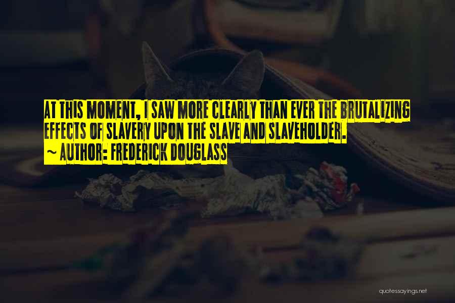 Frederick Douglass Quotes: At This Moment, I Saw More Clearly Than Ever The Brutalizing Effects Of Slavery Upon The Slave And Slaveholder.