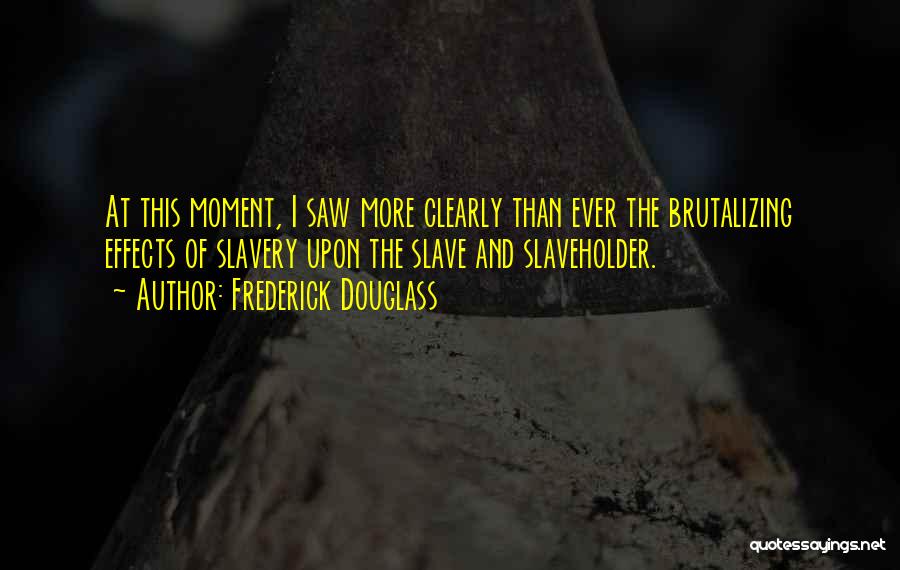 Frederick Douglass Quotes: At This Moment, I Saw More Clearly Than Ever The Brutalizing Effects Of Slavery Upon The Slave And Slaveholder.