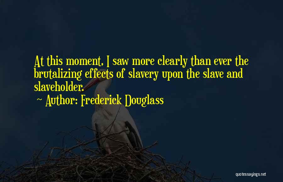 Frederick Douglass Quotes: At This Moment, I Saw More Clearly Than Ever The Brutalizing Effects Of Slavery Upon The Slave And Slaveholder.