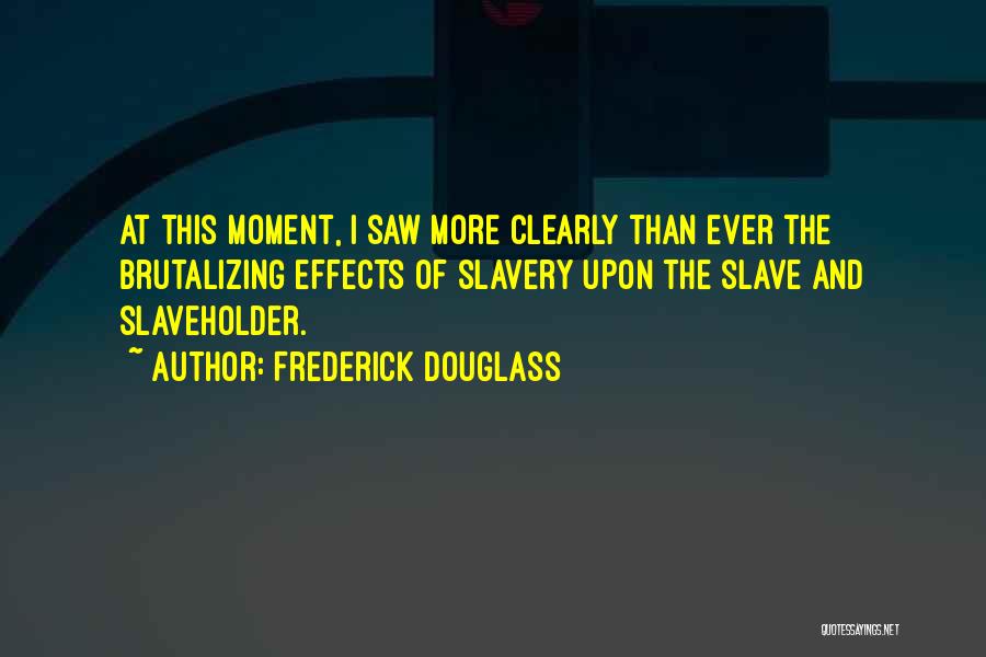 Frederick Douglass Quotes: At This Moment, I Saw More Clearly Than Ever The Brutalizing Effects Of Slavery Upon The Slave And Slaveholder.