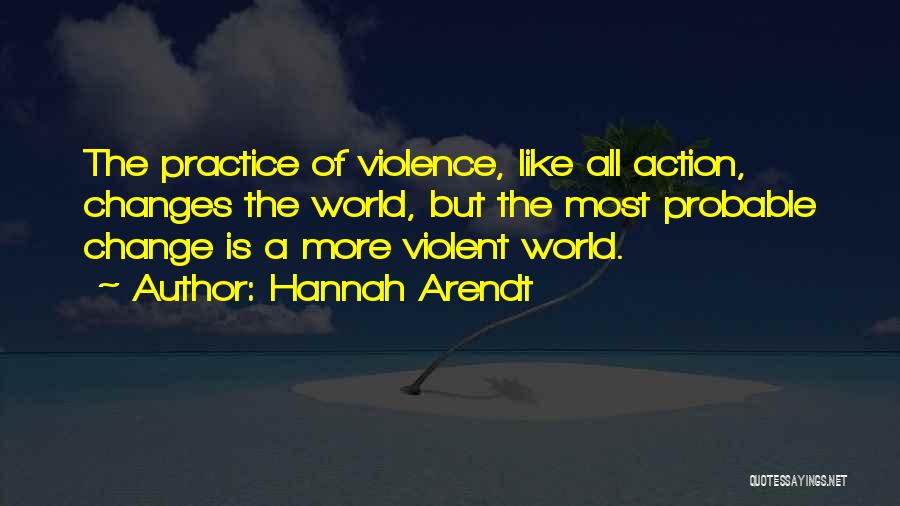 Hannah Arendt Quotes: The Practice Of Violence, Like All Action, Changes The World, But The Most Probable Change Is A More Violent World.