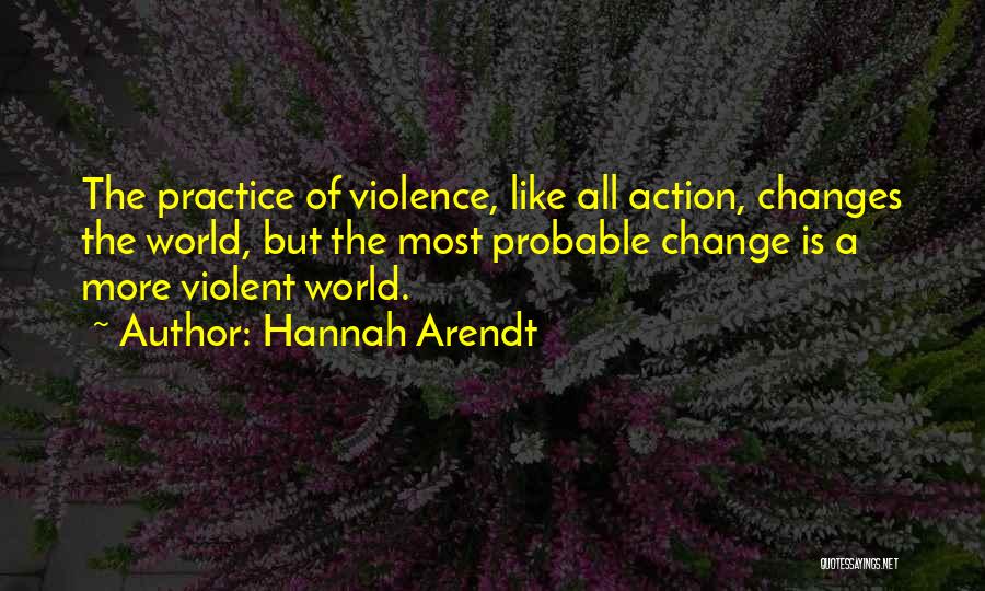 Hannah Arendt Quotes: The Practice Of Violence, Like All Action, Changes The World, But The Most Probable Change Is A More Violent World.