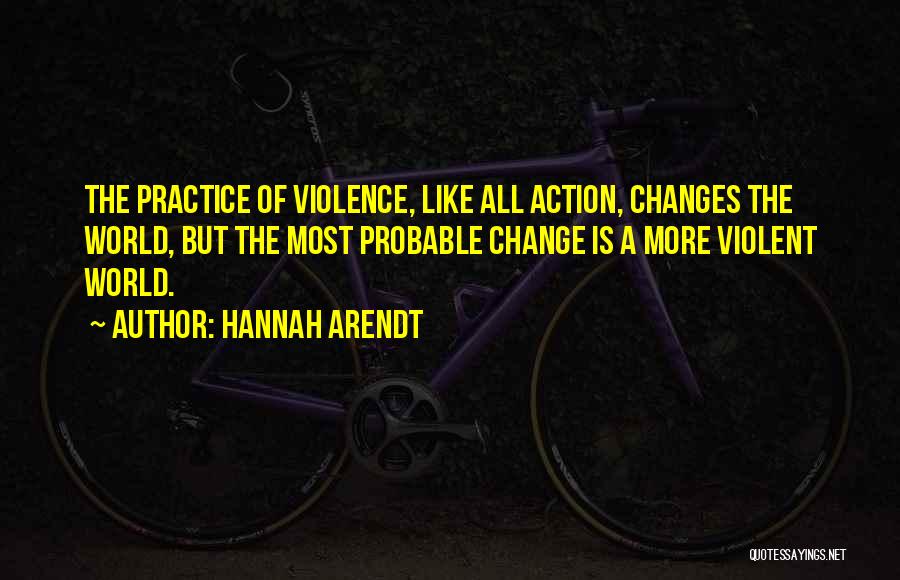 Hannah Arendt Quotes: The Practice Of Violence, Like All Action, Changes The World, But The Most Probable Change Is A More Violent World.