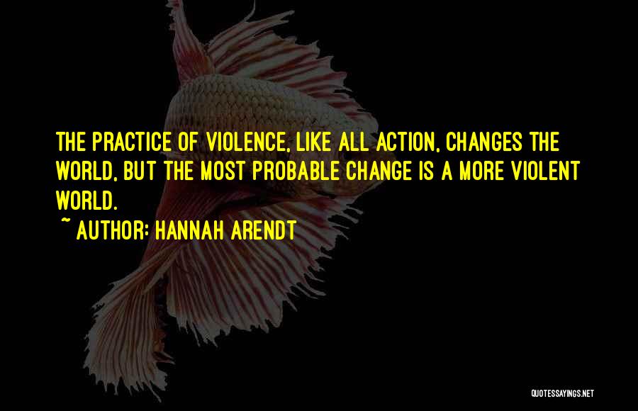 Hannah Arendt Quotes: The Practice Of Violence, Like All Action, Changes The World, But The Most Probable Change Is A More Violent World.
