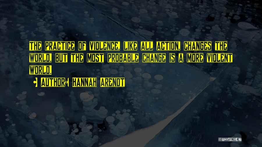 Hannah Arendt Quotes: The Practice Of Violence, Like All Action, Changes The World, But The Most Probable Change Is A More Violent World.