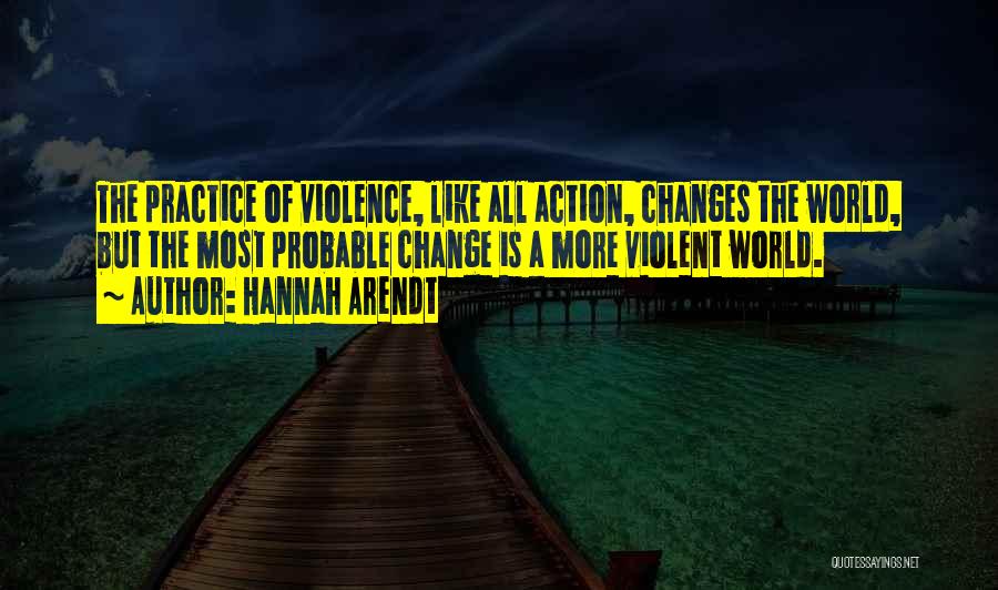 Hannah Arendt Quotes: The Practice Of Violence, Like All Action, Changes The World, But The Most Probable Change Is A More Violent World.