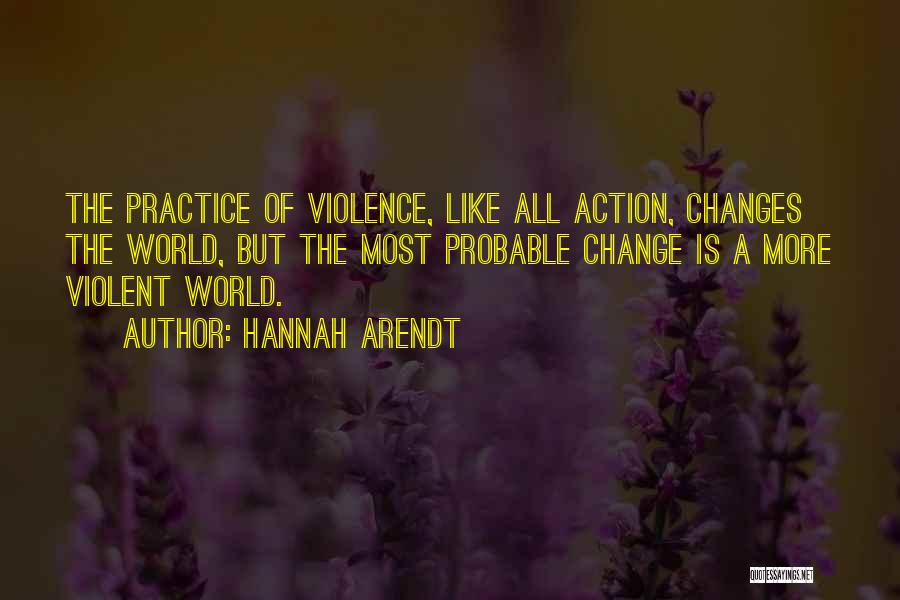 Hannah Arendt Quotes: The Practice Of Violence, Like All Action, Changes The World, But The Most Probable Change Is A More Violent World.