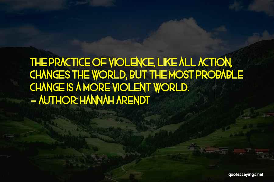 Hannah Arendt Quotes: The Practice Of Violence, Like All Action, Changes The World, But The Most Probable Change Is A More Violent World.