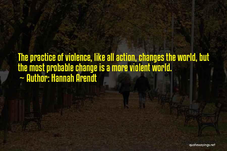 Hannah Arendt Quotes: The Practice Of Violence, Like All Action, Changes The World, But The Most Probable Change Is A More Violent World.