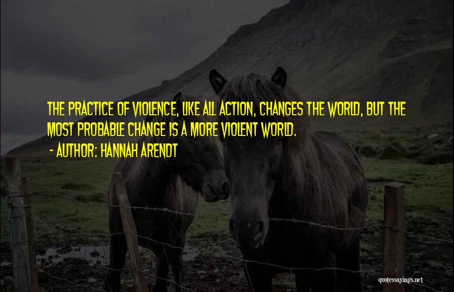 Hannah Arendt Quotes: The Practice Of Violence, Like All Action, Changes The World, But The Most Probable Change Is A More Violent World.